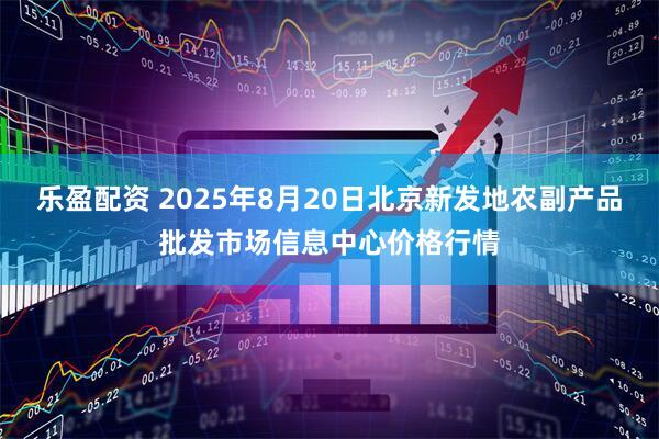 乐盈配资 2025年8月20日北京新发地农副产品批发市场信息中心价格行情