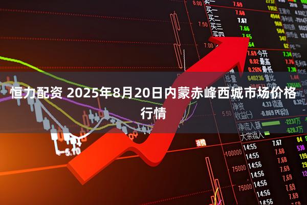 恒力配资 2025年8月20日内蒙赤峰西城市场价格行情
