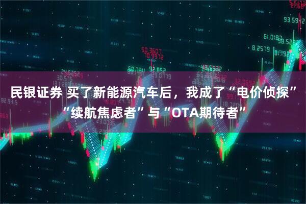 民银证券 买了新能源汽车后，我成了“电价侦探”“续航焦虑者”与“OTA期待者”