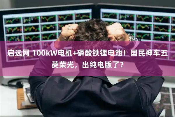 启远网 100kW电机+磷酸铁锂电池！国民神车五菱荣光，出纯电版了？