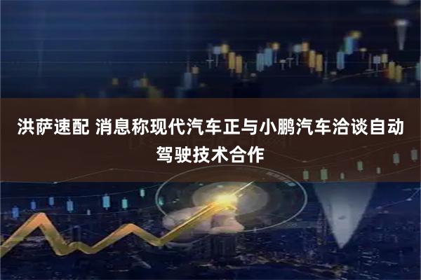 洪萨速配 消息称现代汽车正与小鹏汽车洽谈自动驾驶技术合作