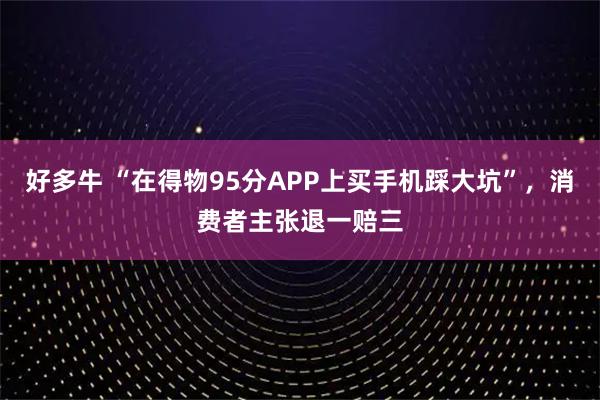 好多牛 “在得物95分APP上买手机踩大坑”，消费者主张退一赔三