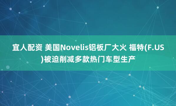宜人配资 美国Novelis铝板厂大火 福特(F.US)被迫削减多款热门车型生产
