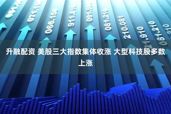 升融配资 美股三大指数集体收涨 大型科技股多数上涨