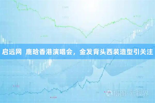 启远网  鹿晗香港演唱会，金发背头西装造型引关注