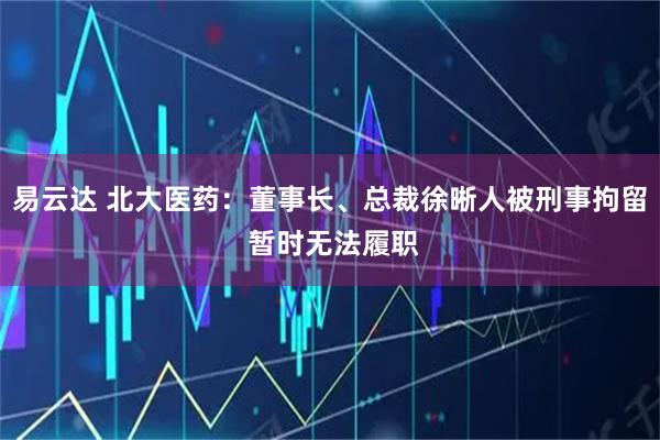 易云达 北大医药：董事长、总裁徐晰人被刑事拘留 暂时无法履职