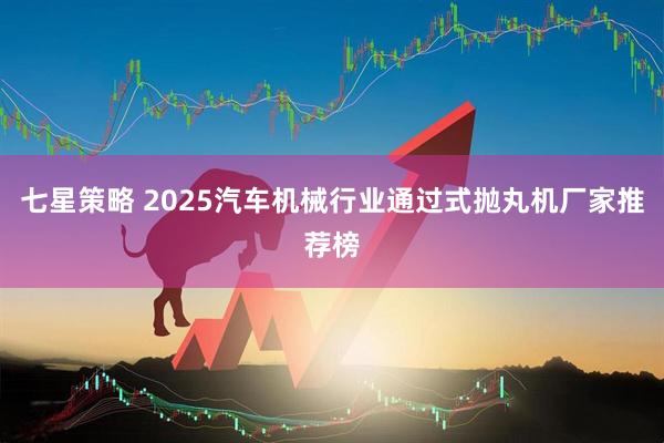 七星策略 2025汽车机械行业通过式抛丸机厂家推荐榜