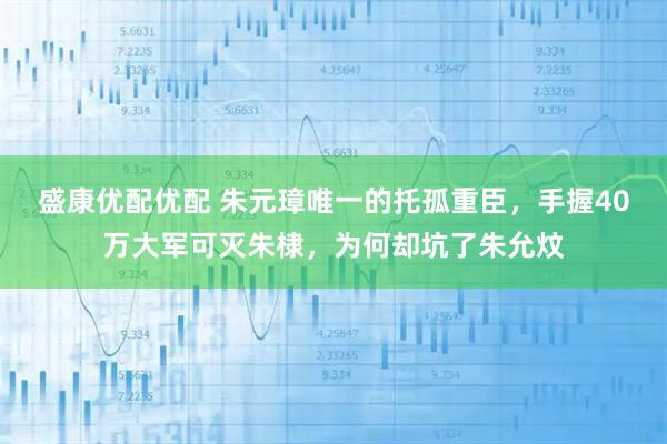 盛康优配优配 朱元璋唯一的托孤重臣，手握40万大军可灭朱棣，为何却坑了朱允炆