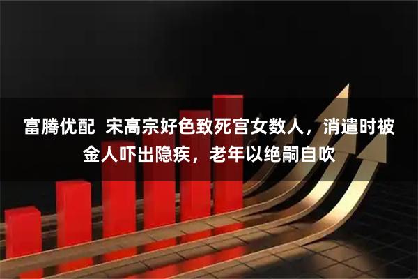 富腾优配  宋高宗好色致死宫女数人，消遣时被金人吓出隐疾，老年以绝嗣自吹