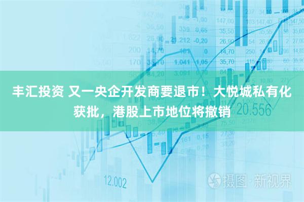 丰汇投资 又一央企开发商要退市！大悦城私有化获批，港股上市地位将撤销