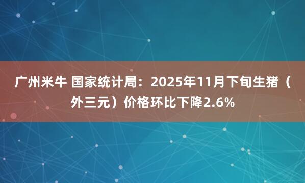 广州米牛 国家统计局：2025年11月下旬生猪（外三元）价格环比下降2.6%