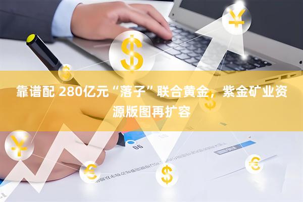 靠谱配 280亿元“落子”联合黄金，紫金矿业资源版图再扩容