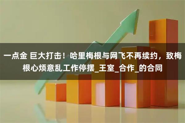 一点金 巨大打击！哈里梅根与网飞不再续约，致梅根心烦意乱工作停摆_王室_合作_的合同
