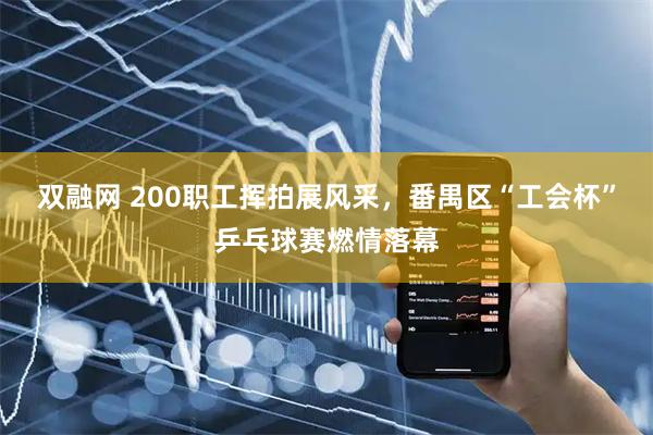 双融网 200职工挥拍展风采，番禺区“工会杯”乒乓球赛燃情落幕