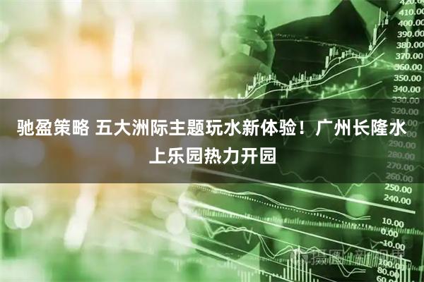 驰盈策略 五大洲际主题玩水新体验！广州长隆水上乐园热力开园