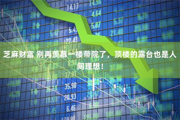 芝麻财富 别再羡慕一楼带院了，顶楼的露台也是人间理想！