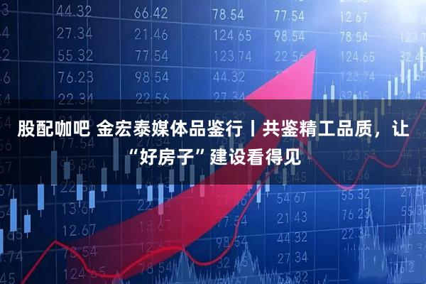 股配咖吧 金宏泰媒体品鉴行丨共鉴精工品质，让“好房子”建设看得见