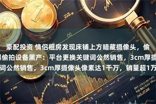 豪配投资 情侣租房发现床铺上方暗藏摄像头，偷拍者正是房东，央视曝偷拍设备黑产：平台更换关键词公然销售，3cm厚摄像头像素达1千万，销量超1万台